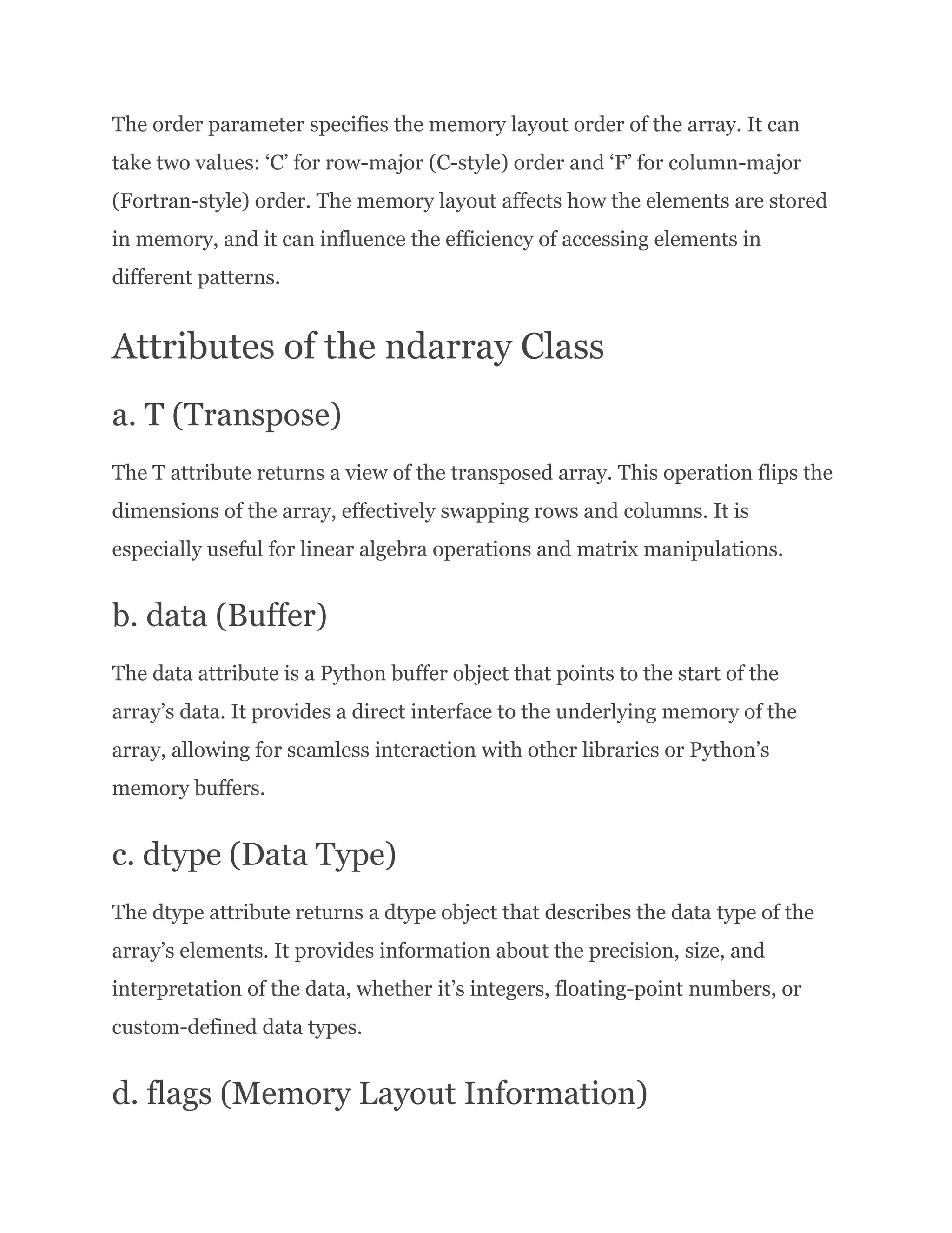 The order parameter specifies the memory layout order of the array. It can take two values: ‘C’ for row-major (C-style) order and ‘F’ for column-major (Fortran-style) order. The memory layout affects how the elements are stored in memory, and it can influence the efficiency of accessing elements in different patterns. Attributes of the ndarray Class a. T (Transpose) The T attribute returns a view of the transposed array. This operation flips the dimensions of the array, effectively swapping rows and columns. It is especially useful for linear algebra operations and matrix manipulations. b. data (Buffer) The data attribute is a Python buffer object that points to the start of the array’s data. It provides a direct interface to the underlying memory of the array, allowing for seamless interaction with other libraries or Python’s memory buffers. c. dtype (Data Type) The dtype attribute returns a dtype object that describes the data type of the array’s elements. It provides information about the precision, size, and interpretation of the data, whether it’s integers, floating-point numbers, or custom-defined data types. d. flags (Memory Layout Information) 