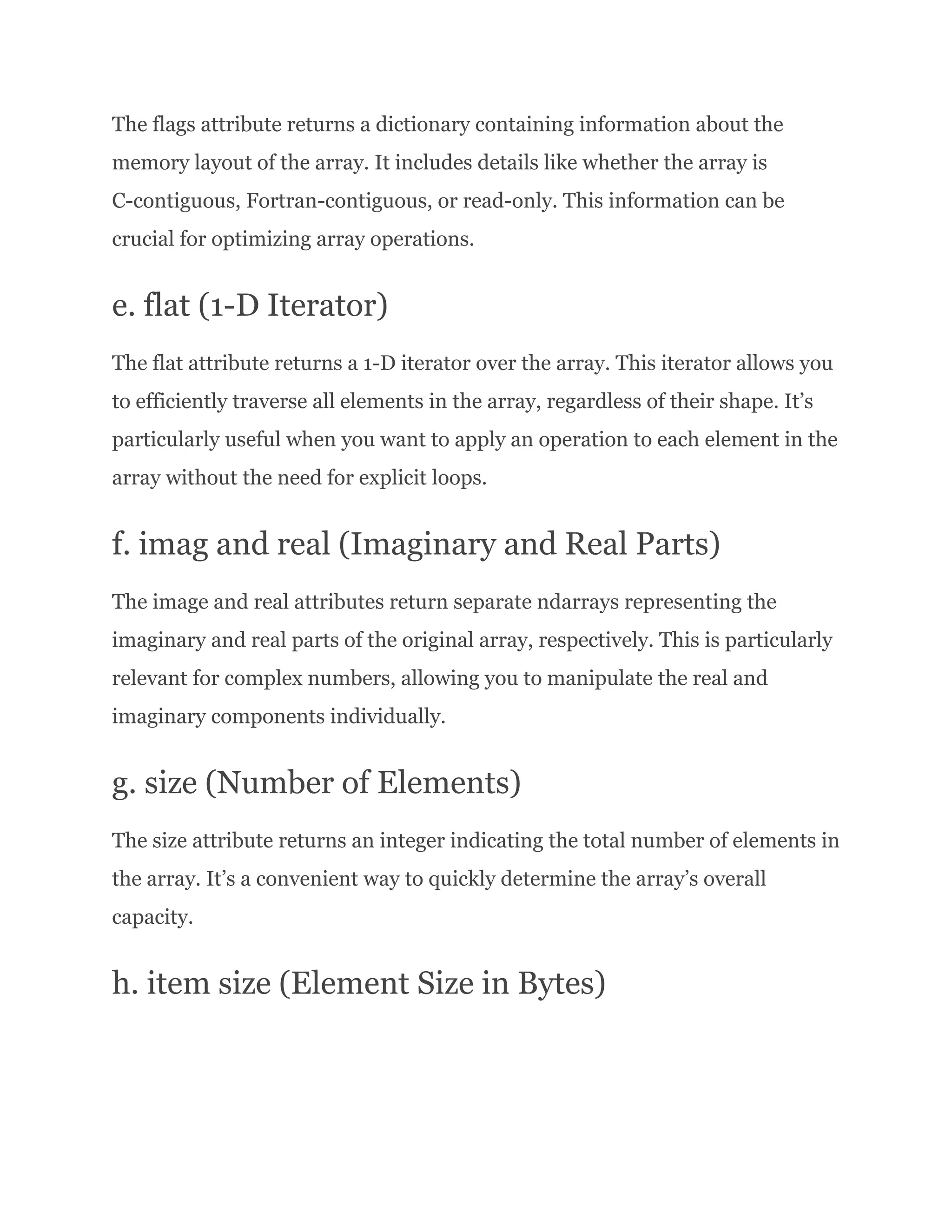 The flags attribute returns a dictionary containing information about the memory layout of the array. It includes details like whether the array is C-contiguous, Fortran-contiguous, or read-only. This information can be crucial for optimizing array operations. e. flat (1-D Iterator) The flat attribute returns a 1-D iterator over the array. This iterator allows you to efficiently traverse all elements in the array, regardless of their shape. It’s particularly useful when you want to apply an operation to each element in the array without the need for explicit loops. f. imag and real (Imaginary and Real Parts) The image and real attributes return separate ndarrays representing the imaginary and real parts of the original array, respectively. This is particularly relevant for complex numbers, allowing you to manipulate the real and imaginary components individually. g. size (Number of Elements) The size attribute returns an integer indicating the total number of elements in the array. It’s a convenient way to quickly determine the array’s overall capacity. h. item size (Element Size in Bytes) 