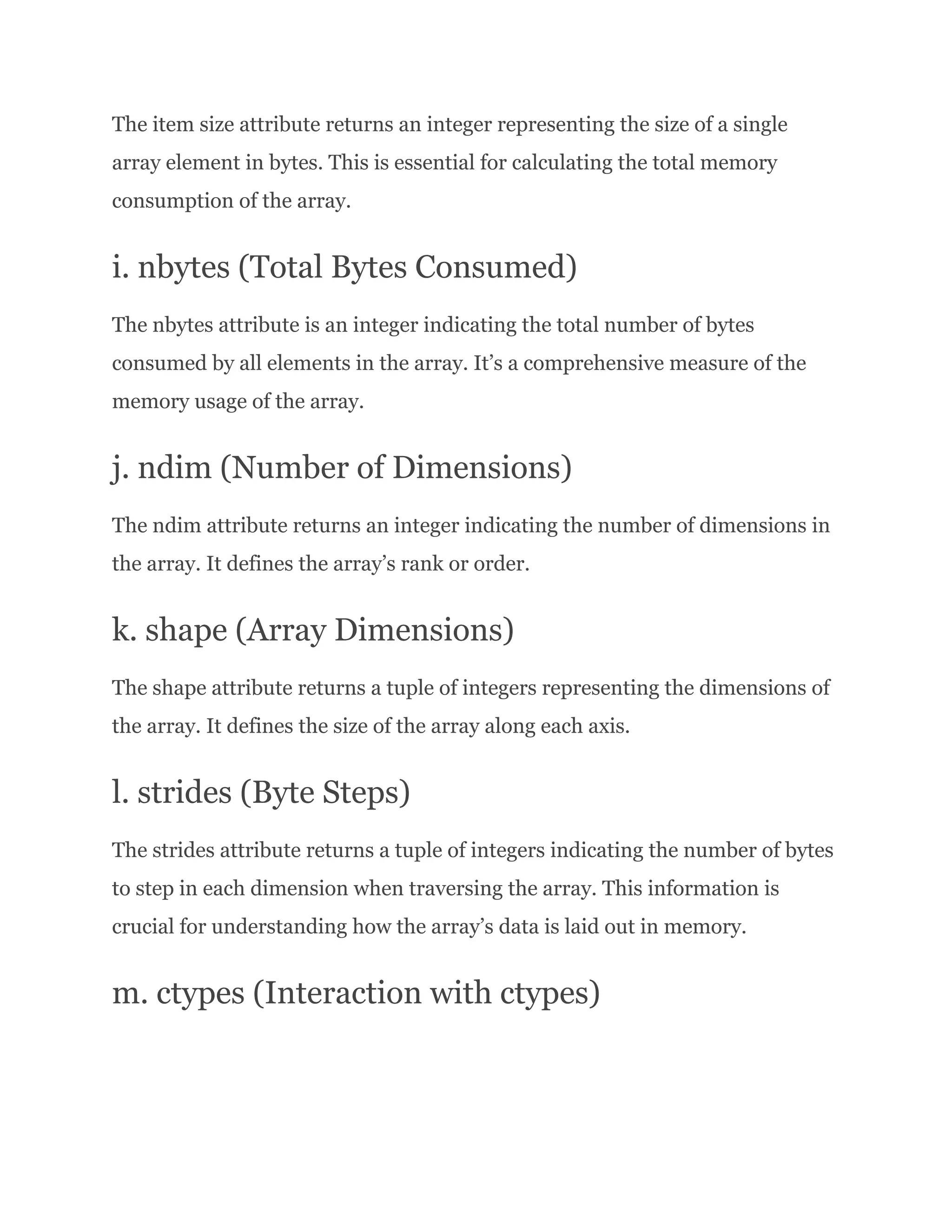 The item size attribute returns an integer representing the size of a single array element in bytes. This is essential for calculating the total memory consumption of the array. i. nbytes (Total Bytes Consumed) The nbytes attribute is an integer indicating the total number of bytes consumed by all elements in the array. It’s a comprehensive measure of the memory usage of the array. j. ndim (Number of Dimensions) The ndim attribute returns an integer indicating the number of dimensions in the array. It defines the array’s rank or order. k. shape (Array Dimensions) The shape attribute returns a tuple of integers representing the dimensions of the array. It defines the size of the array along each axis. l. strides (Byte Steps) The strides attribute returns a tuple of integers indicating the number of bytes to step in each dimension when traversing the array. This information is crucial for understanding how the array’s data is laid out in memory. m. ctypes (Interaction with ctypes) 