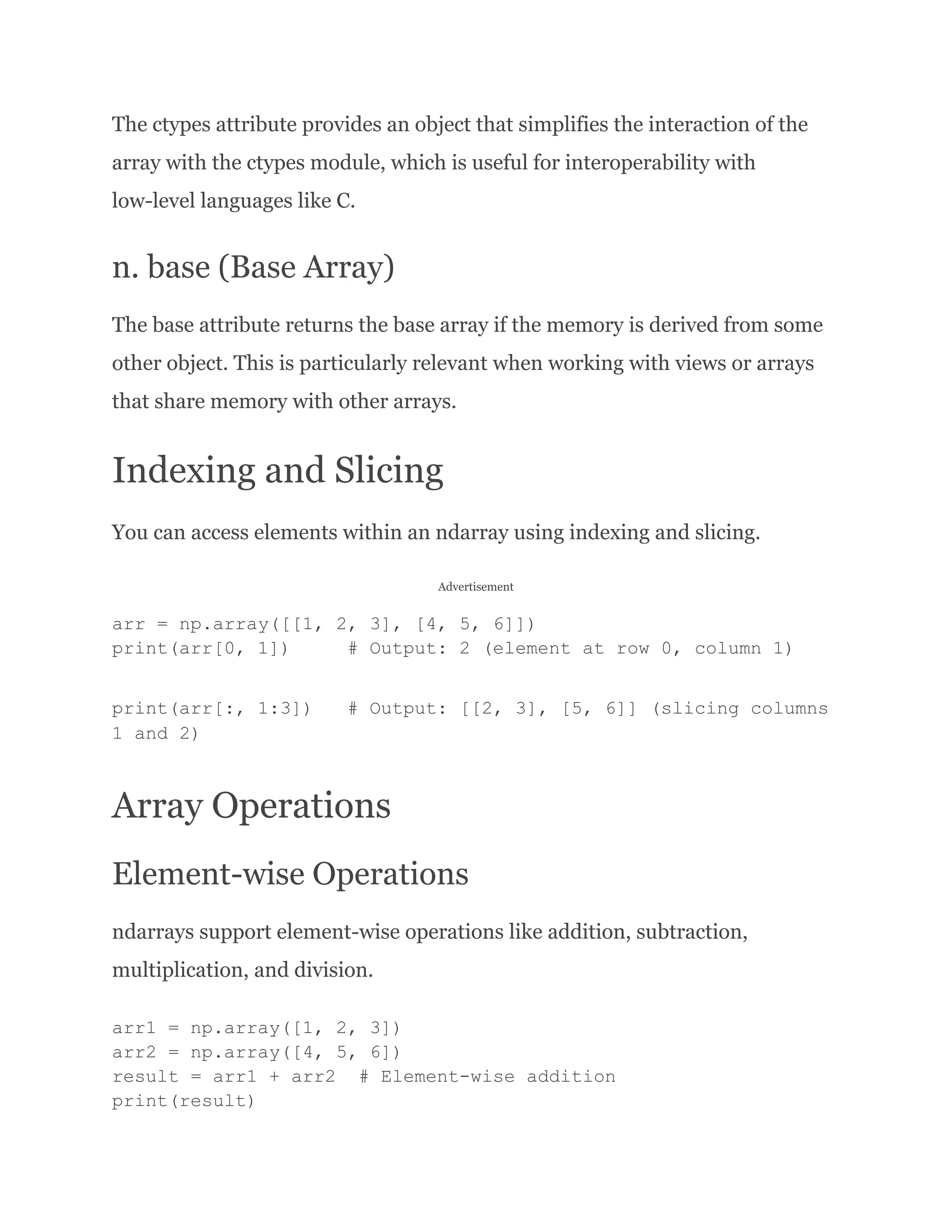 The ctypes attribute provides an object that simplifies the interaction of the array with the ctypes module, which is useful for interoperability with low-level languages like C. n. base (Base Array) The base attribute returns the base array if the memory is derived from some other object. This is particularly relevant when working with views or arrays that share memory with other arrays. Indexing and Slicing You can access elements within an ndarray using indexing and slicing. Advertisement arr = np.array([[1, 2, 3], [4, 5, 6]]) print(arr[0, 1]) # Output: 2 (element at row 0, column 1) print(arr[:, 1:3]) # Output: [[2, 3], [5, 6]] (slicing columns 1 and 2) Array Operations Element-wise Operations ndarrays support element-wise operations like addition, subtraction, multiplication, and division. arr1 = np.array([1, 2, 3]) arr2 = np.array([4, 5, 6]) result = arr1 + arr2 # Element-wise addition print(result) 