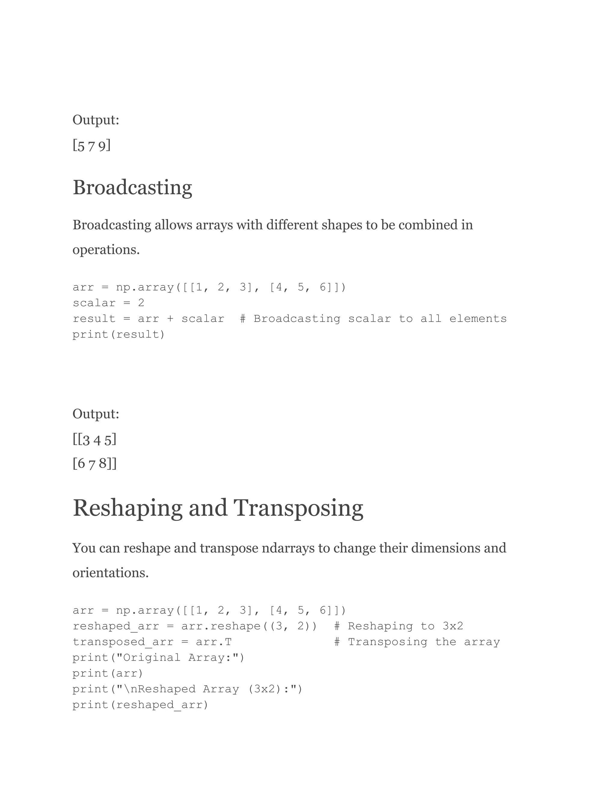 Output: [5 7 9] Broadcasting Broadcasting allows arrays with different shapes to be combined in operations. arr = np.array([[1, 2, 3], [4, 5, 6]]) scalar = 2 result = arr + scalar # Broadcasting scalar to all elements print(result) Output: [[3 4 5] [6 7 8]] Reshaping and Transposing You can reshape and transpose ndarrays to change their dimensions and orientations. arr = np.array([[1, 2, 3], [4, 5, 6]]) reshaped_arr = arr.reshape((3, 2)) # Reshaping to 3x2 transposed_arr = arr.T # Transposing the array print("Original Array:") print(arr) print("nReshaped Array (3x2):") print(reshaped_arr) 