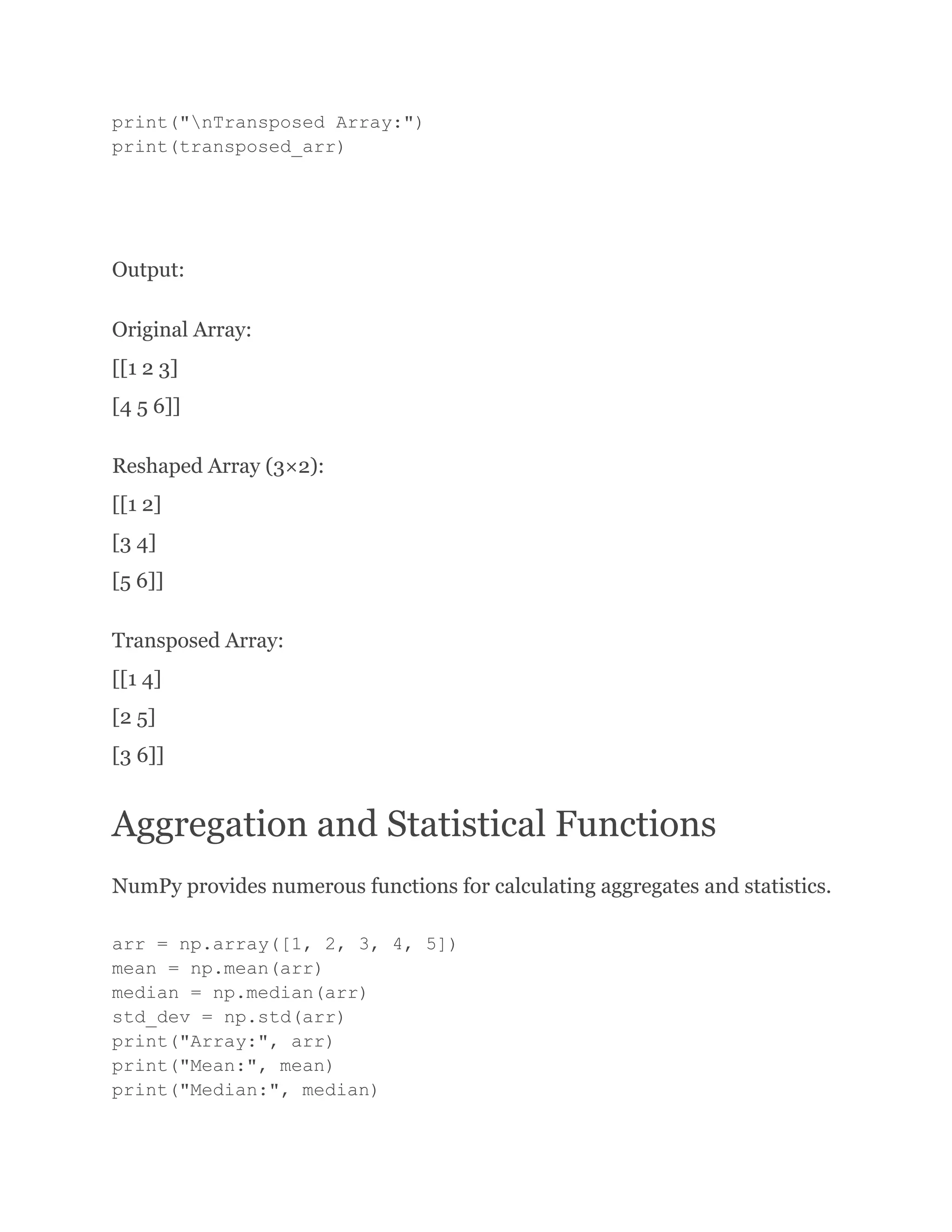 print("nTransposed Array:") print(transposed_arr) Output: Original Array: [[1 2 3] [4 5 6]] Reshaped Array (3×2): [[1 2] [3 4] [5 6]] Transposed Array: [[1 4] [2 5] [3 6]] Aggregation and Statistical Functions NumPy provides numerous functions for calculating aggregates and statistics. arr = np.array([1, 2, 3, 4, 5]) mean = np.mean(arr) median = np.median(arr) std_dev = np.std(arr) print("Array:", arr) print("Mean:", mean) print("Median:", median) 
