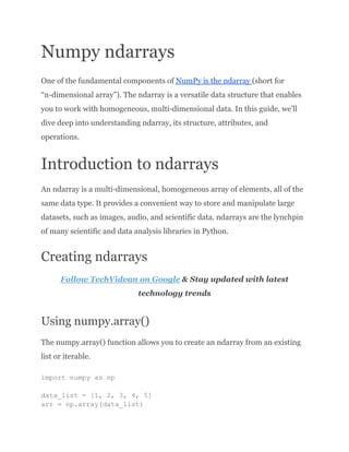 Numpy ndarrays
One of the fundamental components of NumPy is the ndarray (short for
“n-dimensional array”). The ndarray is a versatile data structure that enables
you to work with homogeneous, multi-dimensional data. In this guide, we’ll
dive deep into understanding ndarray, its structure, attributes, and
operations.
Introduction to ndarrays
An ndarray is a multi-dimensional, homogeneous array of elements, all of the
same data type. It provides a convenient way to store and manipulate large
datasets, such as images, audio, and scientific data. ndarrays are the lynchpin
of many scientific and data analysis libraries in Python.
Creating ndarrays
Follow TechVidvan on Google & Stay updated with latest
technology trends
Using numpy.array()
The numpy.array() function allows you to create an ndarray from an existing
list or iterable.
import numpy as np
data_list = [1, 2, 3, 4, 5]
arr = np.array(data_list)
 