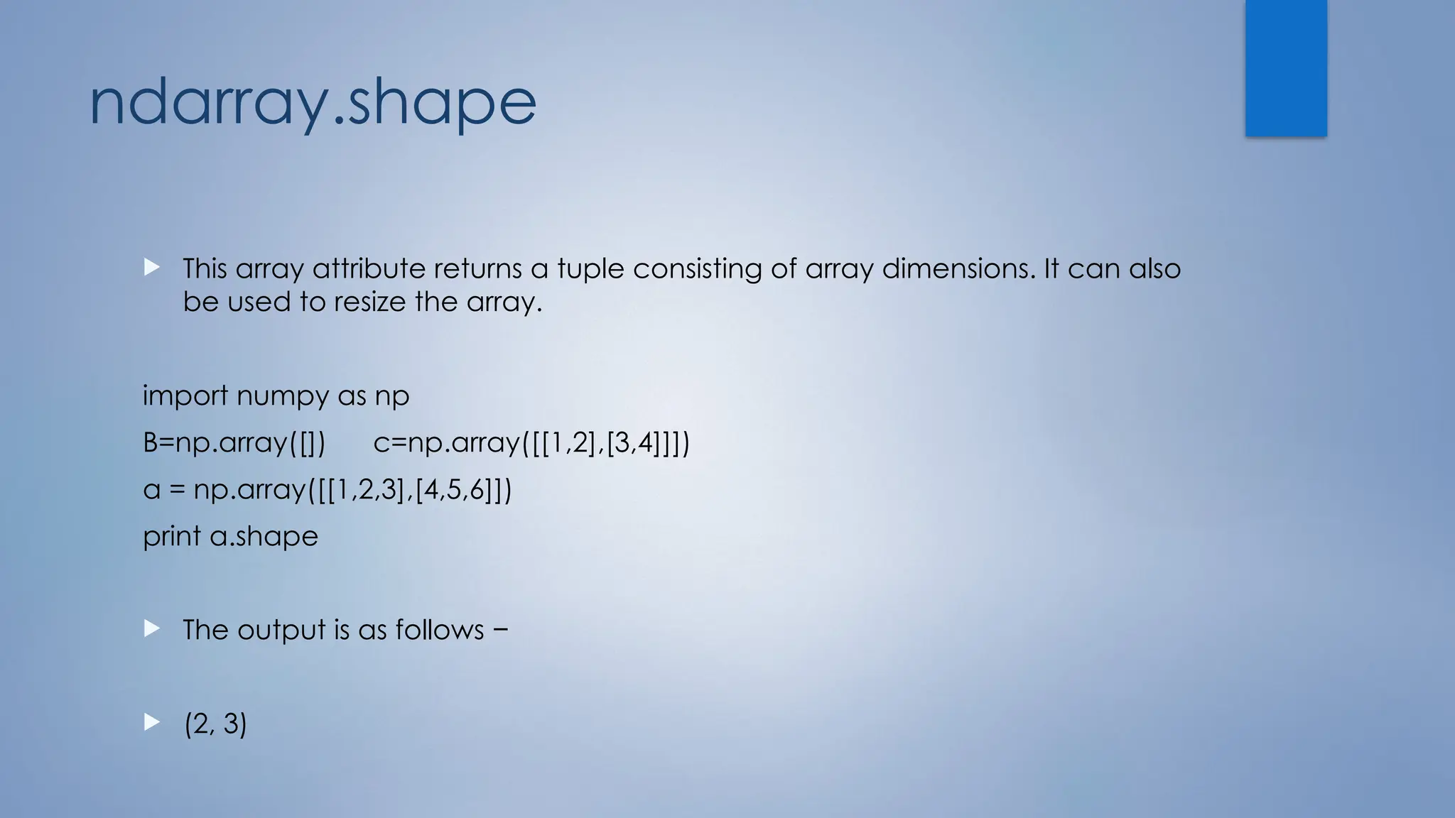 ndarray.shape
 This array attribute returns a tuple consisting of array dimensions. It can also
be used to resize the array.
import numpy as np
B=np.array([]) c=np.array([[1,2],[3,4]]])
a = np.array([[1,2,3],[4,5,6]])
print a.shape
 The output is as follows −
 (2, 3)
 