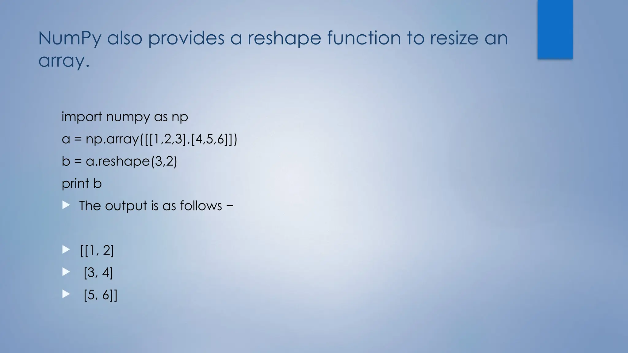 NumPy also provides a reshape function to resize an
array.
import numpy as np
a = np.array([[1,2,3],[4,5,6]])
b = a.reshape(3,2)
print b
 The output is as follows −
 [[1, 2]
 [3, 4]
 [5, 6]]
 