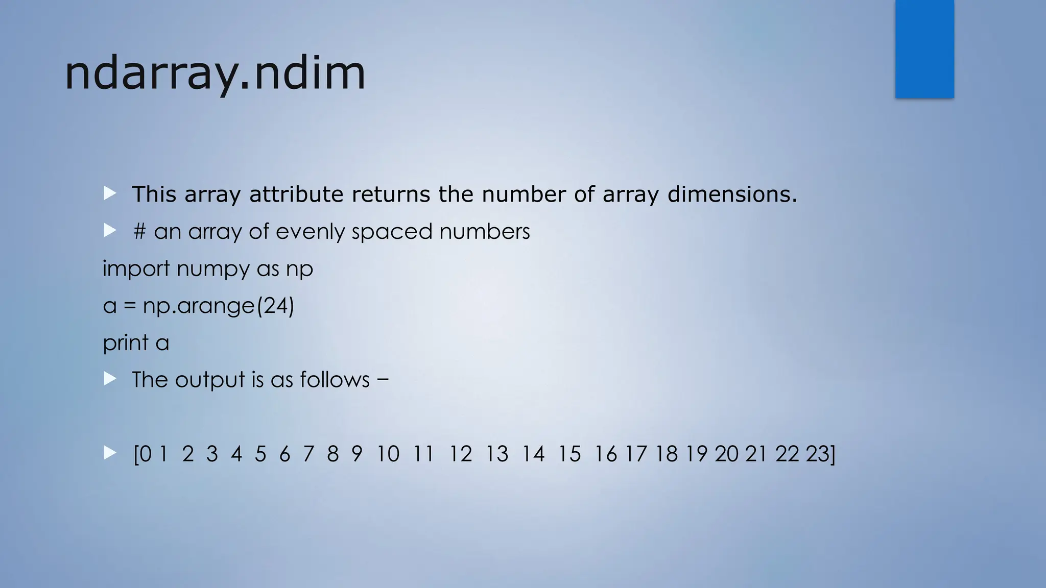 ndarray.ndim
 This array attribute returns the number of array dimensions.
 # an array of evenly spaced numbers
import numpy as np
a = np.arange(24)
print a
 The output is as follows −
 [0 1 2 3 4 5 6 7 8 9 10 11 12 13 14 15 16 17 18 19 20 21 22 23]
 