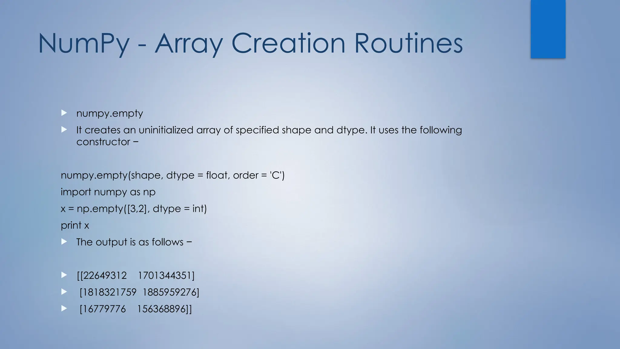 NumPy - Array Creation Routines
 numpy.empty
 It creates an uninitialized array of specified shape and dtype. It uses the following
constructor −
numpy.empty(shape, dtype = float, order = 'C')
import numpy as np
x = np.empty([3,2], dtype = int)
print x
 The output is as follows −
 [[22649312 1701344351]
 [1818321759 1885959276]
 [16779776 156368896]]
 