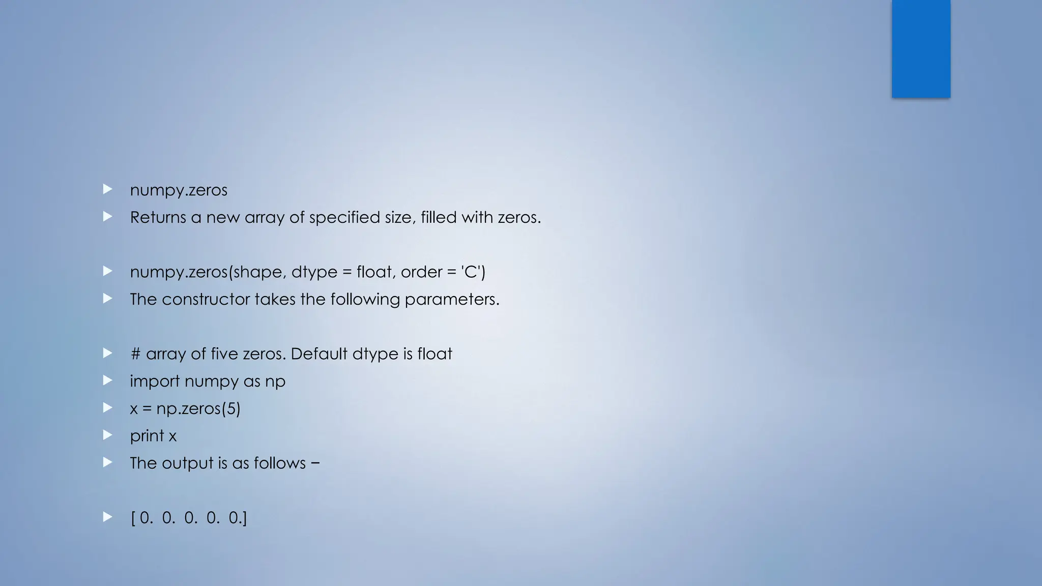  numpy.zeros
 Returns a new array of specified size, filled with zeros.
 numpy.zeros(shape, dtype = float, order = 'C')
 The constructor takes the following parameters.
 # array of five zeros. Default dtype is float
 import numpy as np
 x = np.zeros(5)
 print x
 The output is as follows −
 [ 0. 0. 0. 0. 0.]
 