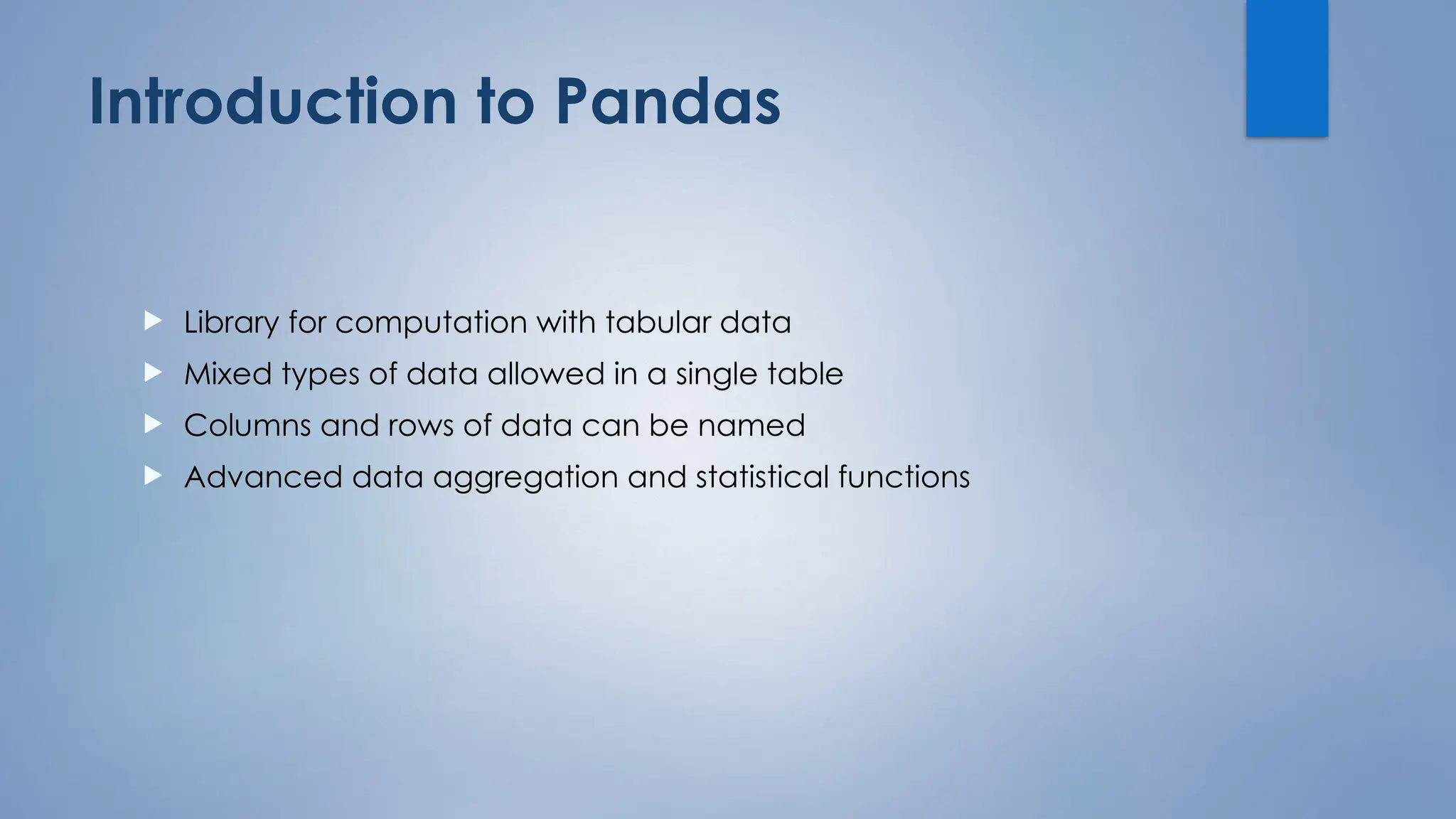 Introduction to Pandas
 Library for computation with tabular data
 Mixed types of data allowed in a single table
 Columns and rows of data can be named
 Advanced data aggregation and statistical functions
 