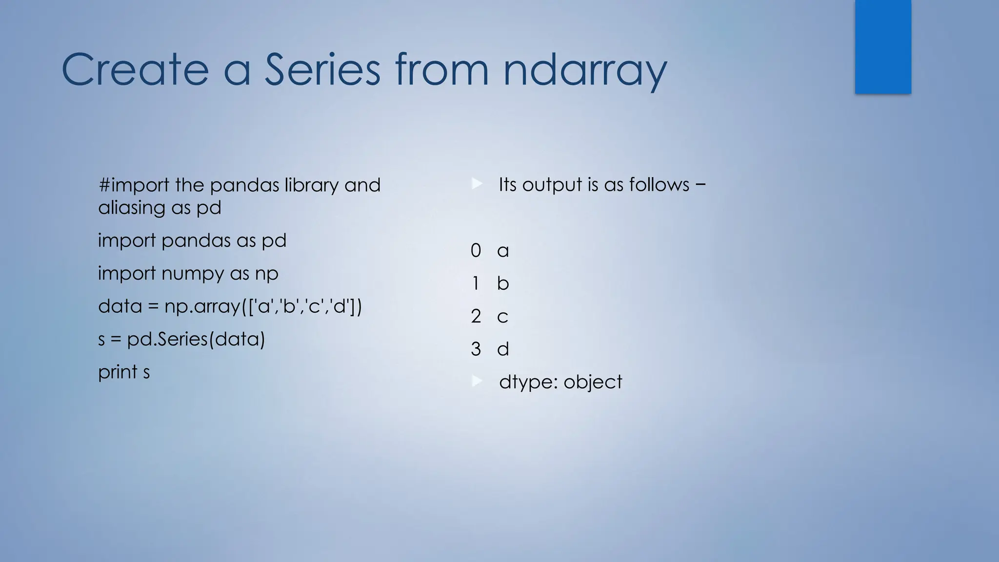 Create a Series from ndarray
#import the pandas library and
aliasing as pd
import pandas as pd
import numpy as np
data = np.array(['a','b','c','d'])
s = pd.Series(data)
print s
 Its output is as follows −
0 a
1 b
2 c
3 d
 dtype: object
 