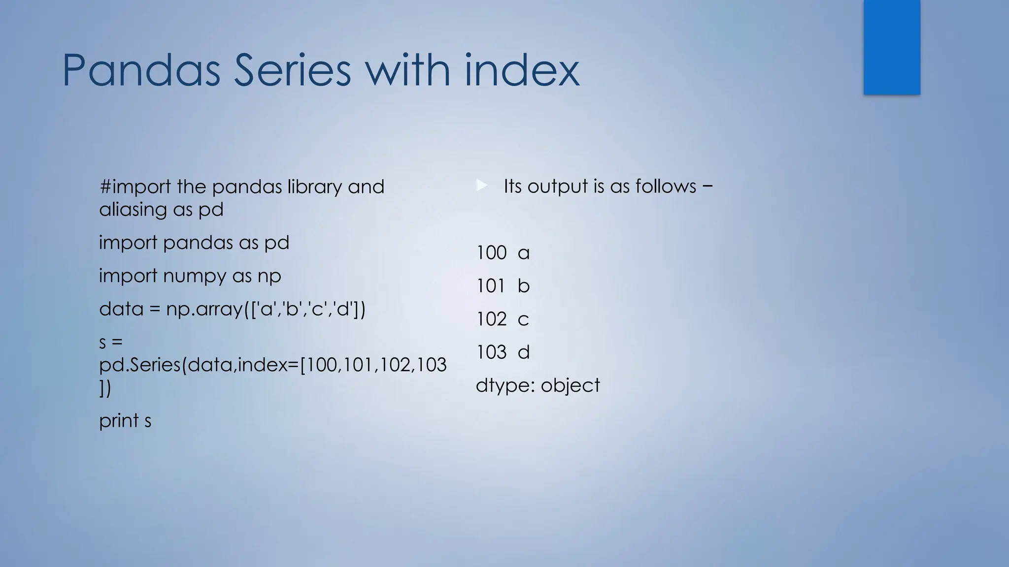 Pandas Series with index
#import the pandas library and
aliasing as pd
import pandas as pd
import numpy as np
data = np.array(['a','b','c','d'])
s =
pd.Series(data,index=[100,101,102,103
])
print s
 Its output is as follows −
100 a
101 b
102 c
103 d
dtype: object
 