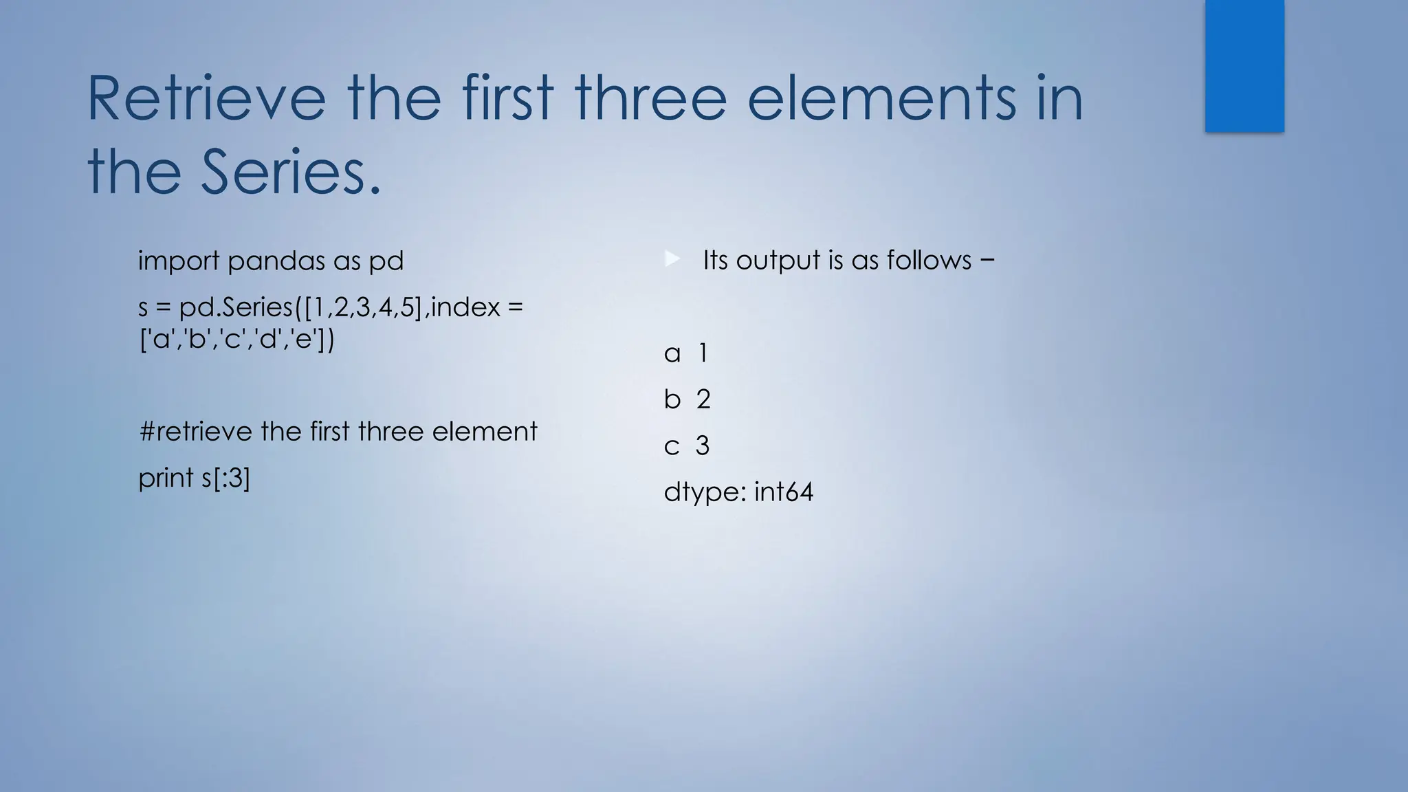 Retrieve the first three elements in
the Series.
import pandas as pd
s = pd.Series([1,2,3,4,5],index =
['a','b','c','d','e'])
#retrieve the first three element
print s[:3]
 Its output is as follows −
a 1
b 2
c 3
dtype: int64
 