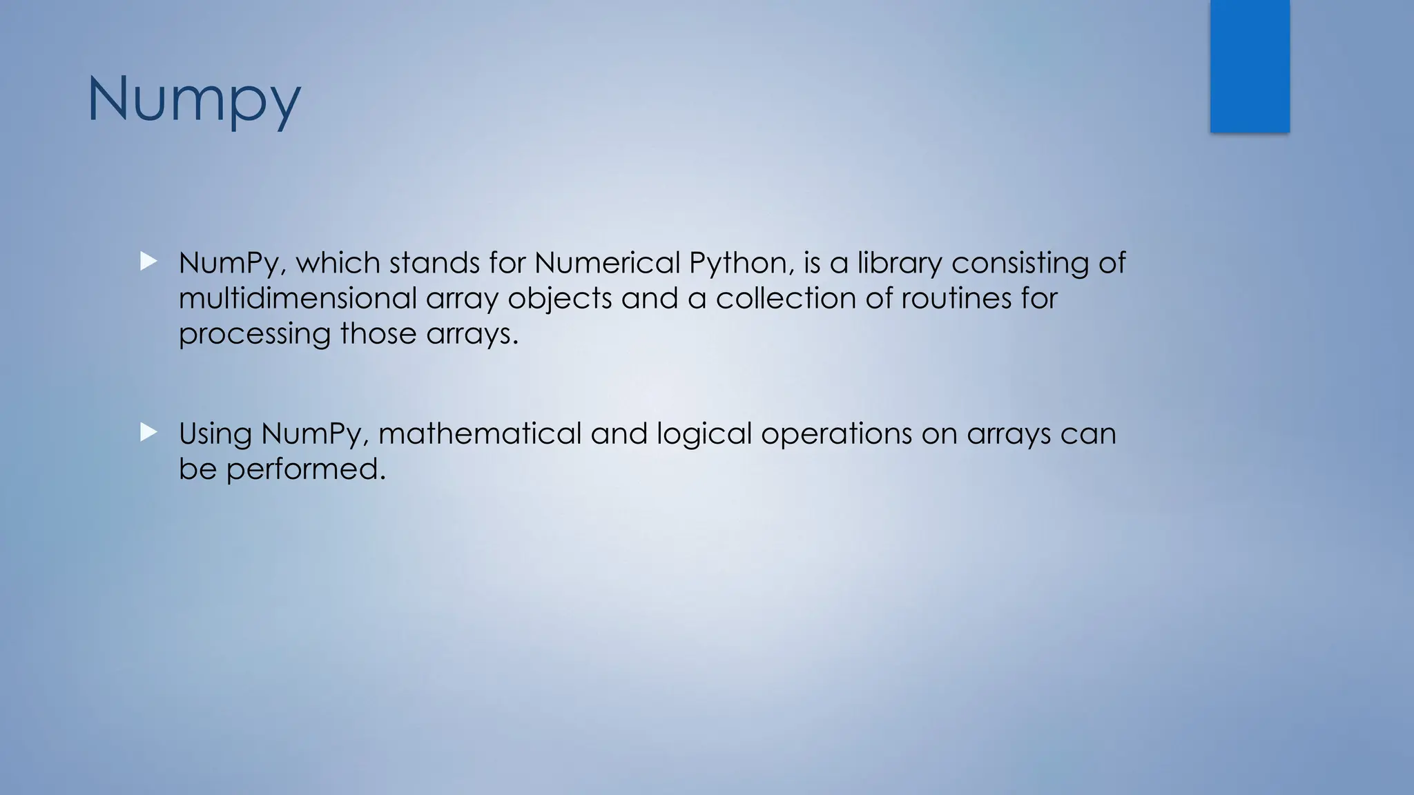 Numpy
 NumPy, which stands for Numerical Python, is a library consisting of
multidimensional array objects and a collection of routines for
processing those arrays.
 Using NumPy, mathematical and logical operations on arrays can
be performed.
 