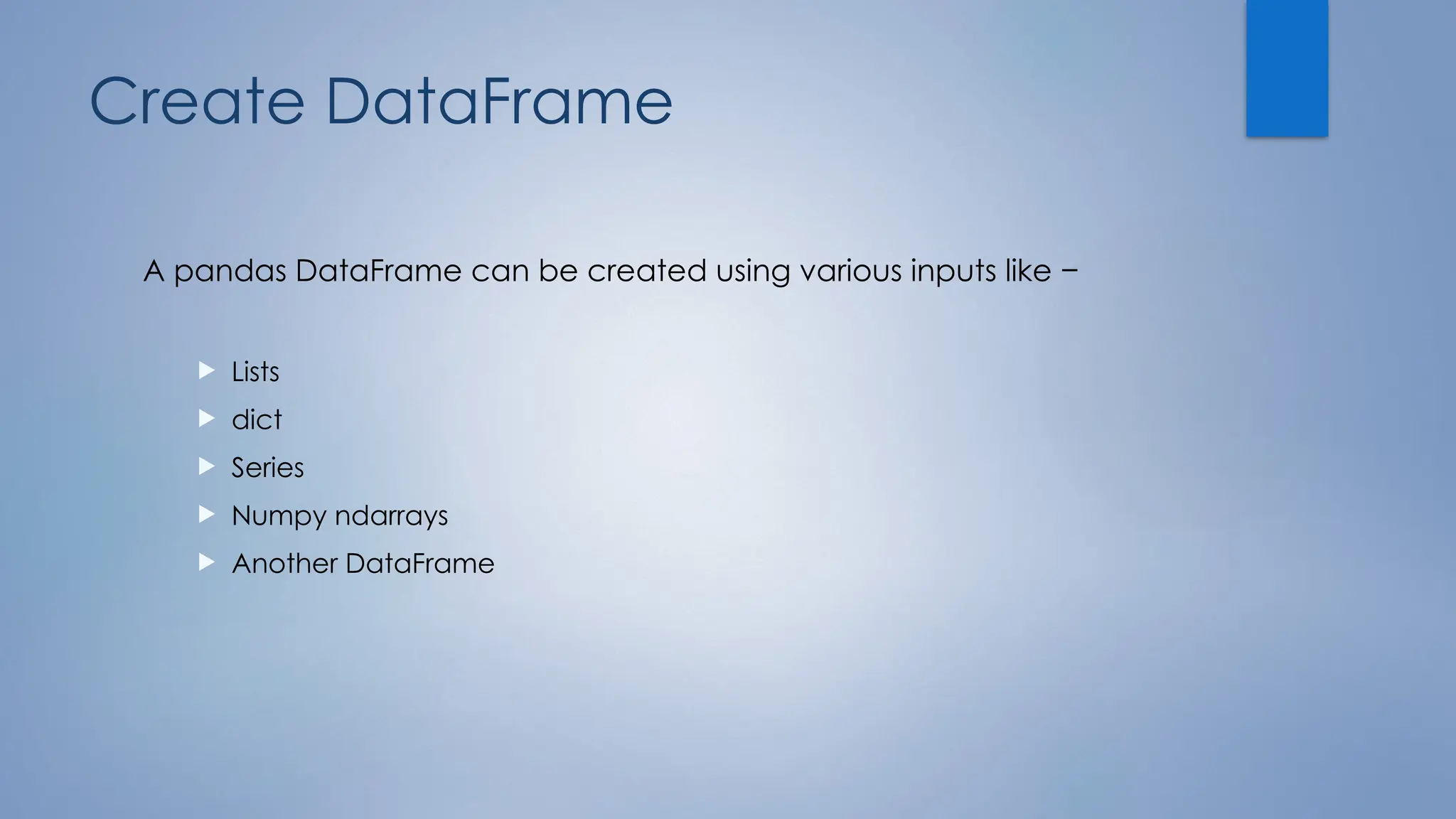 Create DataFrame
A pandas DataFrame can be created using various inputs like −
 Lists
 dict
 Series
 Numpy ndarrays
 Another DataFrame
 