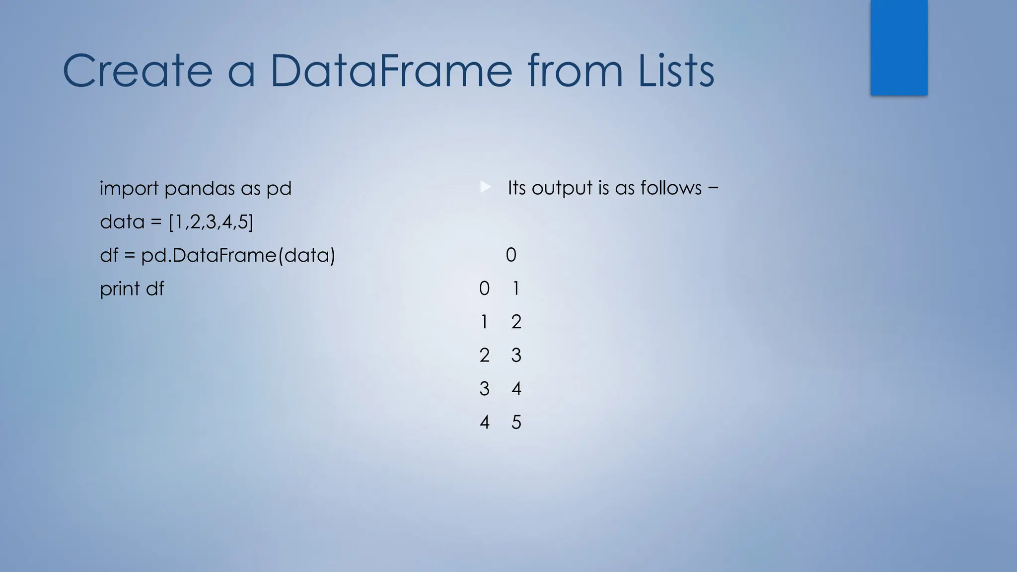 Create a DataFrame from Lists
import pandas as pd
data = [1,2,3,4,5]
df = pd.DataFrame(data)
print df
 Its output is as follows −
0
0 1
1 2
2 3
3 4
4 5
 