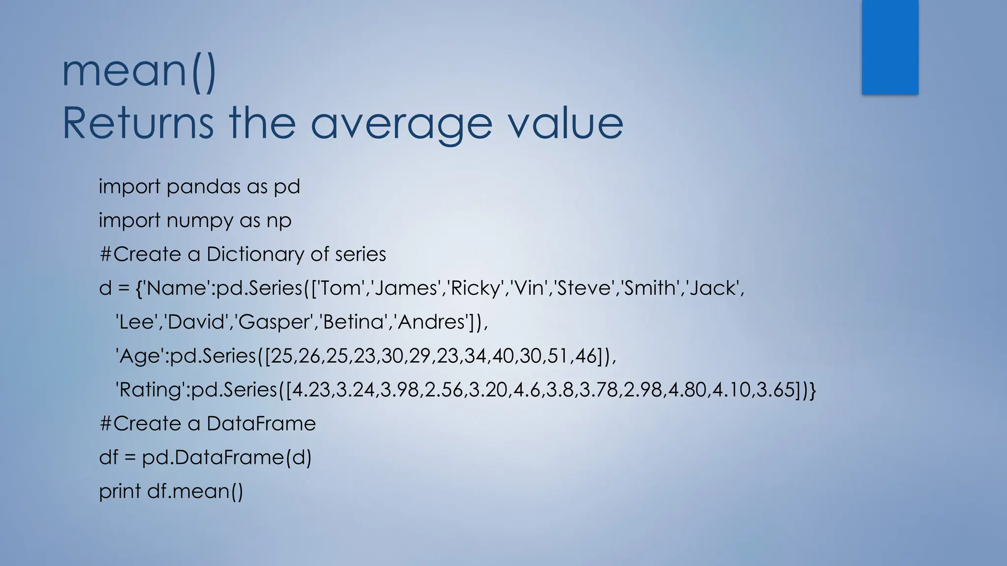 mean()
Returns the average value
import pandas as pd
import numpy as np
#Create a Dictionary of series
d = {'Name':pd.Series(['Tom','James','Ricky','Vin','Steve','Smith','Jack',
'Lee','David','Gasper','Betina','Andres']),
'Age':pd.Series([25,26,25,23,30,29,23,34,40,30,51,46]),
'Rating':pd.Series([4.23,3.24,3.98,2.56,3.20,4.6,3.8,3.78,2.98,4.80,4.10,3.65])}
#Create a DataFrame
df = pd.DataFrame(d)
print df.mean()
 