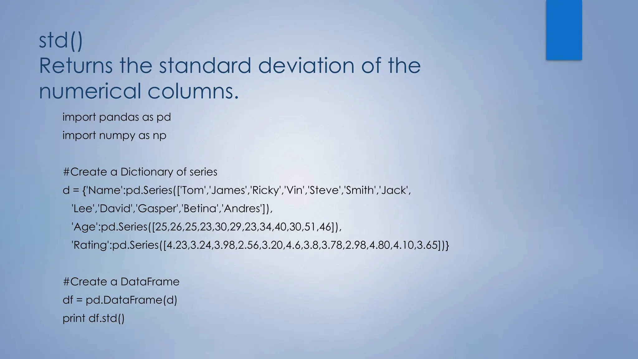 std()
Returns the standard deviation of the
numerical columns.
import pandas as pd
import numpy as np
#Create a Dictionary of series
d = {'Name':pd.Series(['Tom','James','Ricky','Vin','Steve','Smith','Jack',
'Lee','David','Gasper','Betina','Andres']),
'Age':pd.Series([25,26,25,23,30,29,23,34,40,30,51,46]),
'Rating':pd.Series([4.23,3.24,3.98,2.56,3.20,4.6,3.8,3.78,2.98,4.80,4.10,3.65])}
#Create a DataFrame
df = pd.DataFrame(d)
print df.std()
 