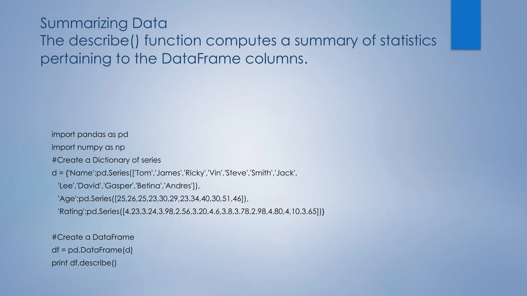 Summarizing Data
The describe() function computes a summary of statistics
pertaining to the DataFrame columns.
import pandas as pd
import numpy as np
#Create a Dictionary of series
d = {'Name':pd.Series(['Tom','James','Ricky','Vin','Steve','Smith','Jack',
'Lee','David','Gasper','Betina','Andres']),
'Age':pd.Series([25,26,25,23,30,29,23,34,40,30,51,46]),
'Rating':pd.Series([4.23,3.24,3.98,2.56,3.20,4.6,3.8,3.78,2.98,4.80,4.10,3.65])}
#Create a DataFrame
df = pd.DataFrame(d)
print df.describe()
 