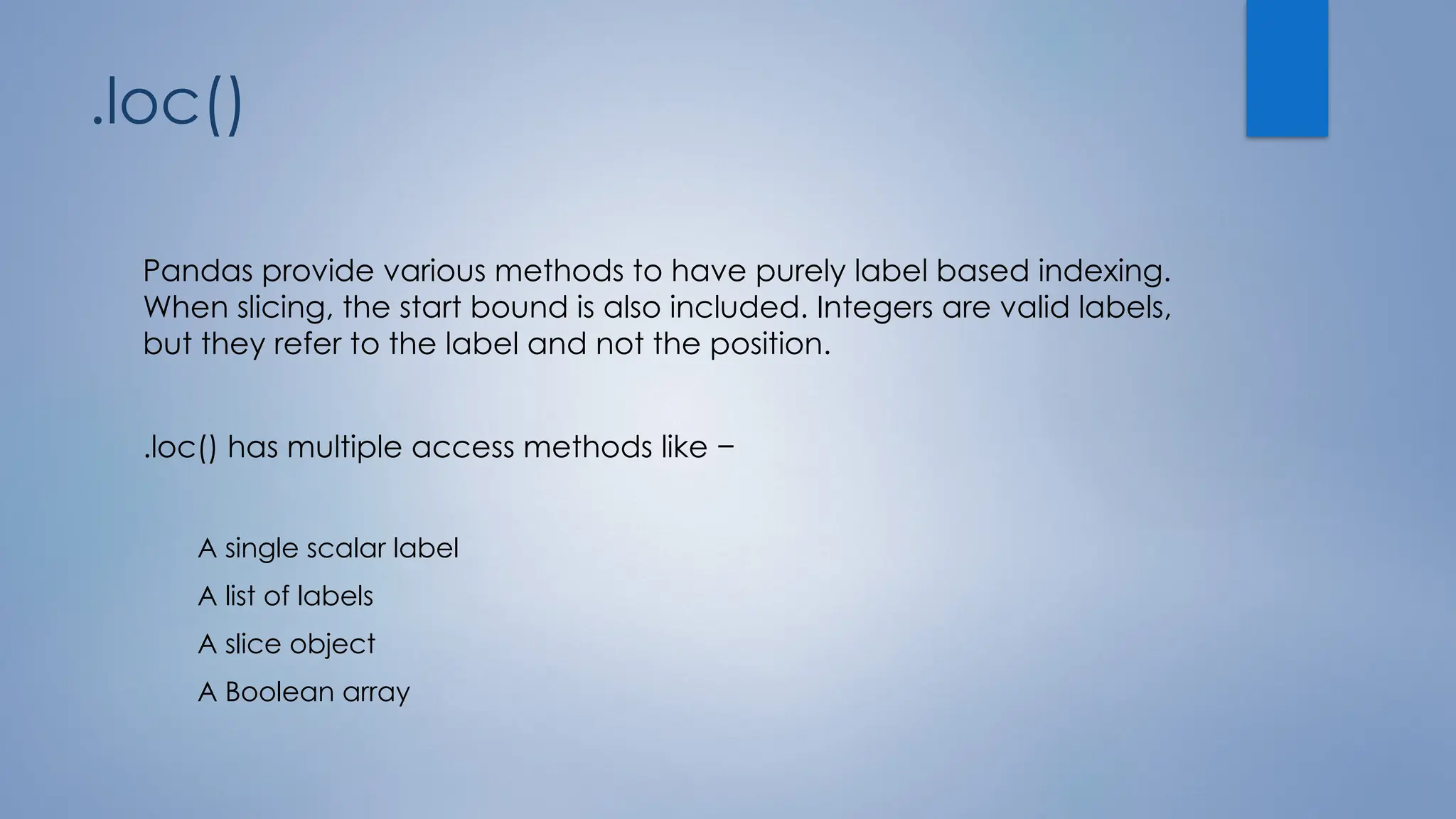.loc()
Pandas provide various methods to have purely label based indexing.
When slicing, the start bound is also included. Integers are valid labels,
but they refer to the label and not the position.
.loc() has multiple access methods like −
A single scalar label
A list of labels
A slice object
A Boolean array
 