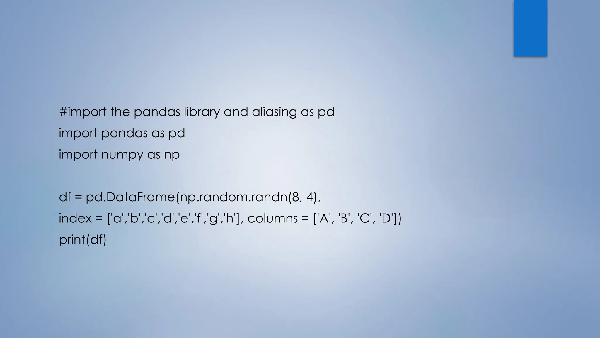 #import the pandas library and aliasing as pd
import pandas as pd
import numpy as np
df = pd.DataFrame(np.random.randn(8, 4),
index = ['a','b','c','d','e','f','g','h'], columns = ['A', 'B', 'C', 'D'])
print(df)
 