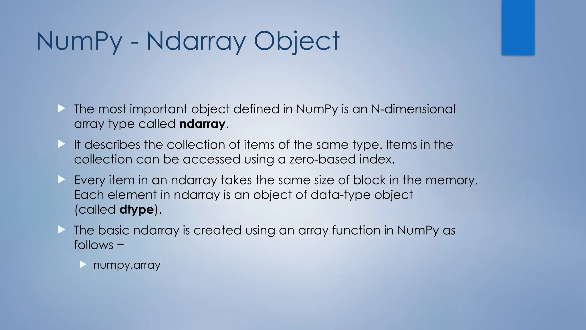 NumPy - Ndarray Object
 The most important object defined in NumPy is an N-dimensional
array type called ndarray.
 It describes the collection of items of the same type. Items in the
collection can be accessed using a zero-based index.
 Every item in an ndarray takes the same size of block in the memory.
Each element in ndarray is an object of data-type object
(called dtype).
 The basic ndarray is created using an array function in NumPy as
follows −
 numpy.array
 