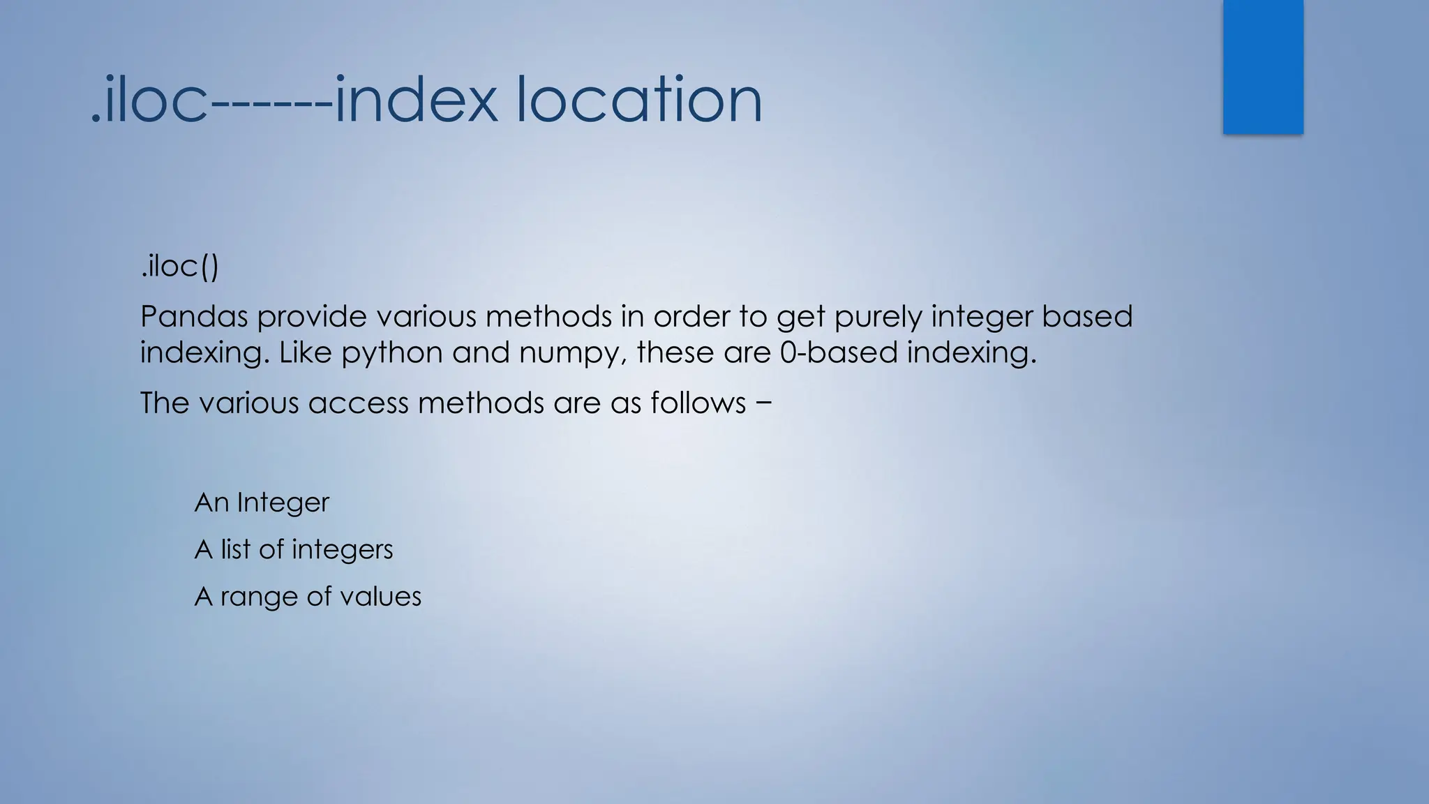 .iloc------index location
.iloc()
Pandas provide various methods in order to get purely integer based
indexing. Like python and numpy, these are 0-based indexing.
The various access methods are as follows −
An Integer
A list of integers
A range of values
 