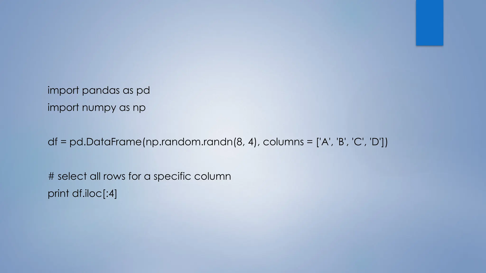 import pandas as pd
import numpy as np
df = pd.DataFrame(np.random.randn(8, 4), columns = ['A', 'B', 'C', 'D'])
# select all rows for a specific column
print df.iloc[:4]
 