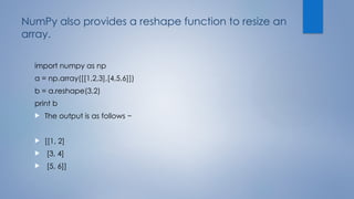NumPy also provides a reshape function to resize an
array.
import numpy as np
a = np.array([[1,2,3],[4,5,6]])
b = a.reshape(3,2)
print b
 The output is as follows −
 [[1, 2]
 [3, 4]
 [5, 6]]
 