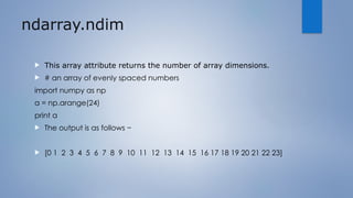 ndarray.ndim
 This array attribute returns the number of array dimensions.
 # an array of evenly spaced numbers
import numpy as np
a = np.arange(24)
print a
 The output is as follows −
 [0 1 2 3 4 5 6 7 8 9 10 11 12 13 14 15 16 17 18 19 20 21 22 23]
 