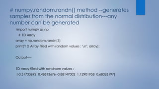 # numpy.random.randn() method --generates
samples from the normal distribution---any
number can be generated
import numpy as np
# 1D Array
array = np.random.randn(5)
print("1D Array filled with random values : n", array);
Output----
1D Array filled with randnom values :
[-0.51733692 0.48813676 -0.88147002 1.12901958 0.68026197]
 