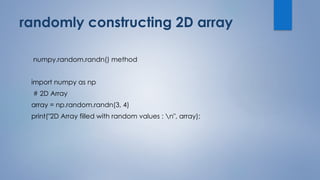 randomly constructing 2D array
numpy.random.randn() method
import numpy as np
# 2D Array
array = np.random.randn(3, 4)
print("2D Array filled with random values : n", array);
 