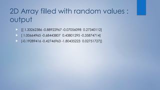 2D Array filled with random values :
output
 [[ 1.33262386 -0.88922967 -0.07056098 0.27340112]
 [ 1.00664965 -0.68443807 0.43801295 -0.35874714]
 [-0.19289416 -0.42746963 -1.80435223 0.02751727]]
 