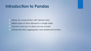 Introduction to Pandas
 Library for computation with tabular data
 Mixed types of data allowed in a single table
 Columns and rows of data can be named
 Advanced data aggregation and statistical functions
 