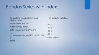 Pandas Series with index
#import the pandas library and
aliasing as pd
import pandas as pd
import numpy as np
data = np.array(['a','b','c','d'])
s =
pd.Series(data,index=[100,101,102,103
])
print s
 Its output is as follows −
100 a
101 b
102 c
103 d
dtype: object
 