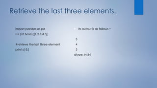 Retrieve the last three elements.
import pandas as pd
s = pd.Series([1,2,3,4,5])
#retrieve the last three element
print s[-3:]
 Its output is as follows −
3
4
5
dtype: int64
 