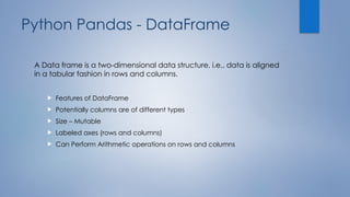 Python Pandas - DataFrame
A Data frame is a two-dimensional data structure, i.e., data is aligned
in a tabular fashion in rows and columns.
 Features of DataFrame
 Potentially columns are of different types
 Size – Mutable
 Labeled axes (rows and columns)
 Can Perform Arithmetic operations on rows and columns
 