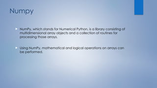 Numpy
 NumPy, which stands for Numerical Python, is a library consisting of
multidimensional array objects and a collection of routines for
processing those arrays.
 Using NumPy, mathematical and logical operations on arrays can
be performed.
 