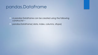 pandas.DataFrame
 A pandas DataFrame can be created using the following
constructor −
 pandas.DataFrame( data, index, columns, dtype)
 