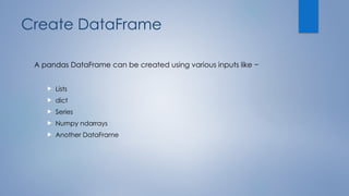 Create DataFrame
A pandas DataFrame can be created using various inputs like −
 Lists
 dict
 Series
 Numpy ndarrays
 Another DataFrame
 