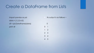 Create a DataFrame from Lists
import pandas as pd
data = [1,2,3,4,5]
df = pd.DataFrame(data)
print df
 Its output is as follows −
0
0 1
1 2
2 3
3 4
4 5
 