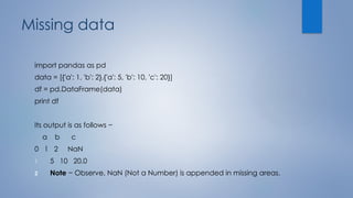 Missing data
import pandas as pd
data = [{'a': 1, 'b': 2},{'a': 5, 'b': 10, 'c': 20}]
df = pd.DataFrame(data)
print df
Its output is as follows −
a b c
0 1 2 NaN
1 5 10 20.0
2 Note − Observe, NaN (Not a Number) is appended in missing areas.
 