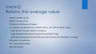 mean()
Returns the average value
import pandas as pd
import numpy as np
#Create a Dictionary of series
d = {'Name':pd.Series(['Tom','James','Ricky','Vin','Steve','Smith','Jack',
'Lee','David','Gasper','Betina','Andres']),
'Age':pd.Series([25,26,25,23,30,29,23,34,40,30,51,46]),
'Rating':pd.Series([4.23,3.24,3.98,2.56,3.20,4.6,3.8,3.78,2.98,4.80,4.10,3.65])}
#Create a DataFrame
df = pd.DataFrame(d)
print df.mean()
 