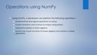 Operations using NumPy
 Using NumPy, a developer can perform the following operations −
 Mathematical and logical operations on arrays.
 Fourier transforms and routines for shape manipulation.
 Operations related to linear algebra.
 NumPy has in-built functions for linear algebra and random number
generation.
 