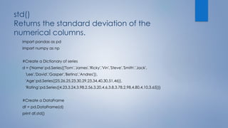 std()
Returns the standard deviation of the
numerical columns.
import pandas as pd
import numpy as np
#Create a Dictionary of series
d = {'Name':pd.Series(['Tom','James','Ricky','Vin','Steve','Smith','Jack',
'Lee','David','Gasper','Betina','Andres']),
'Age':pd.Series([25,26,25,23,30,29,23,34,40,30,51,46]),
'Rating':pd.Series([4.23,3.24,3.98,2.56,3.20,4.6,3.8,3.78,2.98,4.80,4.10,3.65])}
#Create a DataFrame
df = pd.DataFrame(d)
print df.std()
 