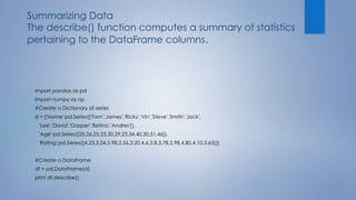 Summarizing Data
The describe() function computes a summary of statistics
pertaining to the DataFrame columns.
import pandas as pd
import numpy as np
#Create a Dictionary of series
d = {'Name':pd.Series(['Tom','James','Ricky','Vin','Steve','Smith','Jack',
'Lee','David','Gasper','Betina','Andres']),
'Age':pd.Series([25,26,25,23,30,29,23,34,40,30,51,46]),
'Rating':pd.Series([4.23,3.24,3.98,2.56,3.20,4.6,3.8,3.78,2.98,4.80,4.10,3.65])}
#Create a DataFrame
df = pd.DataFrame(d)
print df.describe()
 