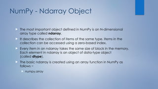 NumPy - Ndarray Object
 The most important object defined in NumPy is an N-dimensional
array type called ndarray.
 It describes the collection of items of the same type. Items in the
collection can be accessed using a zero-based index.
 Every item in an ndarray takes the same size of block in the memory.
Each element in ndarray is an object of data-type object
(called dtype).
 The basic ndarray is created using an array function in NumPy as
follows −
 numpy.array
 