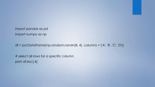 import pandas as pd
import numpy as np
df = pd.DataFrame(np.random.randn(8, 4), columns = ['A', 'B', 'C', 'D'])
# select all rows for a specific column
print df.iloc[:4]
 
