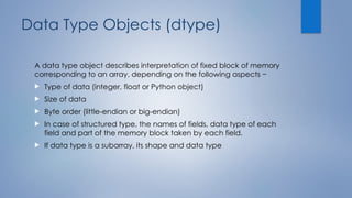 Data Type Objects (dtype)
A data type object describes interpretation of fixed block of memory
corresponding to an array, depending on the following aspects −
 Type of data (integer, float or Python object)
 Size of data
 Byte order (little-endian or big-endian)
 In case of structured type, the names of fields, data type of each
field and part of the memory block taken by each field.
 If data type is a subarray, its shape and data type
 