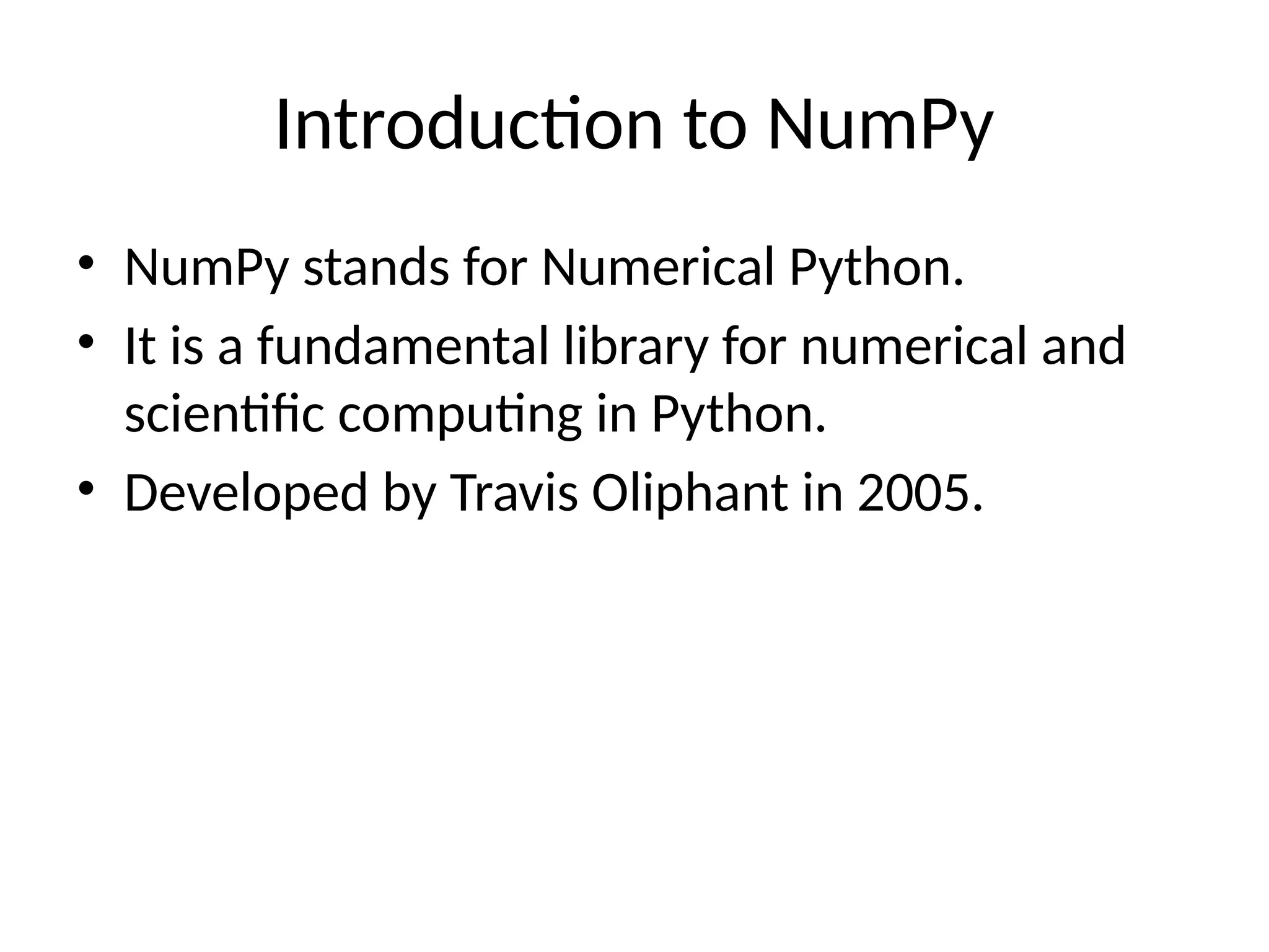 Introduction to NumPy
• NumPy stands for Numerical Python.
• It is a fundamental library for numerical and
scientific computing in Python.
• Developed by Travis Oliphant in 2005.
 