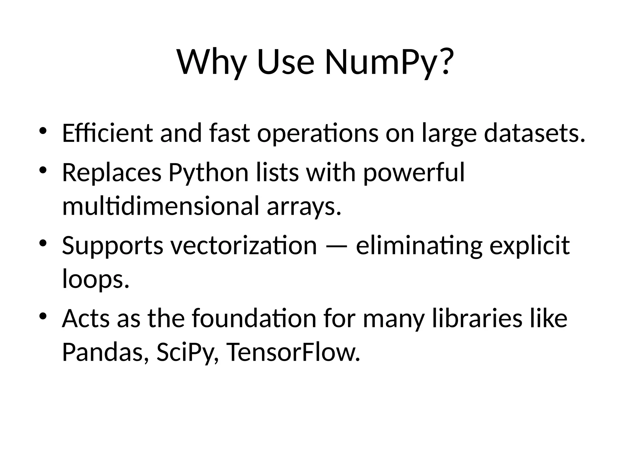 Why Use NumPy?
• Efficient and fast operations on large datasets.
• Replaces Python lists with powerful
multidimensional arrays.
• Supports vectorization — eliminating explicit
loops.
• Acts as the foundation for many libraries like
Pandas, SciPy, TensorFlow.
 
